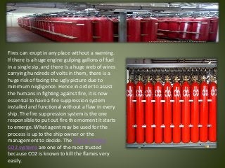 Fires can erupt in any place without a warning.
If there is a huge engine gulping gallons of fuel
in a single sip, and there is a huge web of wires
carrying hundreds of volts in them, there is a
huge risk of facing the ugly picture due to
minimum negligence. Hence in order to assist
the humans in fighting against fire, it is now
essential to have a fire suppression system
installed and functional without a flaw in every
ship. The fire suppression system is the one
responsible to put out fire the moment it starts
to emerge. What agent may be used for the
process is up to the ship owner or the
management to decide. The CO2 & marine
CO2 systems are one of the most trusted
because CO2 is known to kill the flames very
easily.
 