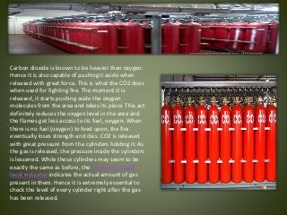 Carbon dioxide is known to be heavier than oxygen.
Hence it is also capable of pushing it aside when
released with great force. This is what the CO2 does
when used for fighting fire. The moment it is
released, it starts pushing aside the oxygen
molecules from the area and takes its place. This act
definitely reduces the oxygen level in the area and
the flames get less access to its fuel, oxygen. When
there is no fuel (oxygen) to feed upon, the fire
eventually loses strength and dies. CO2 is released
with great pressure from the cylinders holding it. As
the gas is released, the pressure inside the cylinders
is lessened. While these cylinders may seem to be
exactly the same as before, the ultrasonic liquid
level indicator indicates the actual amount of gas
present in them. Hence it is extremely essential to
check the level of every cylinder right after the gas
has been released.
 