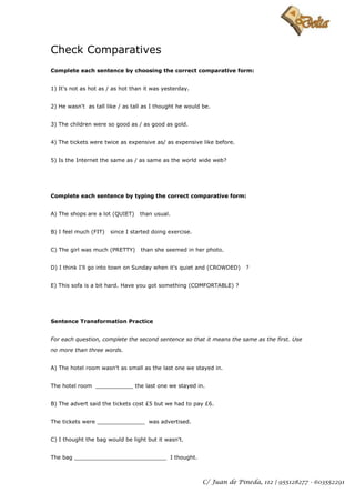 Check Comparatives
Complete each sentence by choosing the correct comparative form:


1) It's not as hot as / as hot than it was yesterday.


2) He wasn't as tall like / as tall as I thought he would be.


3) The children were so good as / as good as gold.


4) The tickets were twice as expensive as/ as expensive like before.


5) Is the Internet the same as / as same as the world wide web?




Complete each sentence by typing the correct comparative form:


A) The shops are a lot (QUIET)    than usual.


B) I feel much (FIT)   since I started doing exercise.


C) The girl was much (PRETTY)     than she seemed in her photo.


D) I think I'll go into town on Sunday when it's quiet and (CROWDED)    ?


E) This sofa is a bit hard. Have you got something (COMFORTABLE) ?




Sentence Transformation Practice


For each question, complete the second sentence so that it means the same as the first. Use

no more than three words.


A) The hotel room wasn't as small as the last one we stayed in.


The hotel room ___________ the last one we stayed in.


B) The advert said the tickets cost £5 but we had to pay £6.


The tickets were ______________ was advertised.


C) I thought the bag would be light but it wasn't.


The bag ___________________________ I thought.



                                                          C/ Juan de Pineda, 112 | 955128277 - 603552291
 