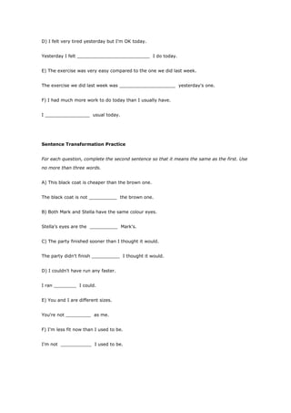 D) I felt very tired yesterday but I'm OK today.


Yesterday I felt __________________________ I do today.


E) The exercise was very easy compared to the one we did last week.


The exercise we did last week was ____________________ yesterday's one.


F) I had much more work to do today than I usually have.


I ________________ usual today.




Sentence Transformation Practice


For each question, complete the second sentence so that it means the same as the first. Use

no more than three words.


A) This black coat is cheaper than the brown one.


The black coat is not __________ the brown one.


B) Both Mark and Stella have the same colour eyes.


Stella's eyes are the __________ Mark's.


C) The party finished sooner than I thought it would.


The party didn't finish __________ I thought it would.


D) I couldn't have run any faster.


I ran ________ I could.


E) You and I are different sizes.


You're not _________ as me.


F) I'm less fit now than I used to be.


I'm not ___________ I used to be.
 
