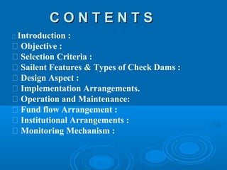 C O N T E N T SC O N T E N T S
 Introduction :
 Objective :
 Selection Criteria :
 Sailent Features & Types of Check Dams :
 Design Aspect :
 Implementation Arrangements.
 Operation and Maintenance:
 Fund flow Arrangement :
 Institutional Arrangements :
 Monitoring Mechanism :
 