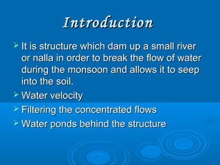 IntroductionIntroduction
 It is structure which dam up a small riverIt is structure which dam up a small river
or nalla in order to break the flow of wateror nalla in order to break the flow of water
during the monsoon and allows it to seepduring the monsoon and allows it to seep
into the soil.into the soil.
 Water velocityWater velocity
 Filtering the concentrated flowsFiltering the concentrated flows
 Water ponds behind the structureWater ponds behind the structure
 