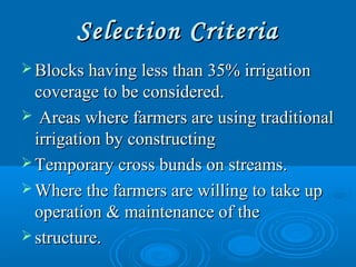 Selection CriteriaSelection Criteria
 Blocks having less than 35% irrigationBlocks having less than 35% irrigation
coverage to be considered.coverage to be considered.
 Areas where farmers are using traditionalAreas where farmers are using traditional
irrigation by constructingirrigation by constructing
 Temporary cross bunds on streams.Temporary cross bunds on streams.
 Where the farmers are willing to take upWhere the farmers are willing to take up
operation & maintenance of theoperation & maintenance of the
 structure.structure.
 