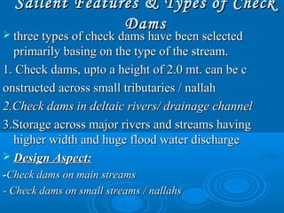 Sailent Features & Types of CheckSailent Features & Types of Check
DamsDams
 three types of check dams have been selectedthree types of check dams have been selected
primarily basing on the type of the stream.primarily basing on the type of the stream.
1. Check dams, upto a height of 2.0 mt. can be c1. Check dams, upto a height of 2.0 mt. can be c
onstructed across small tributaries / nallahonstructed across small tributaries / nallah
2.Check dams in deltaic rivers/ drainage channel2.Check dams in deltaic rivers/ drainage channel
3.Storage across major rivers and streams having3.Storage across major rivers and streams having
higher width and huge flood water dischargehigher width and huge flood water discharge
 Design Aspect:Design Aspect:
--Check dams on main streamsCheck dams on main streams
- Check dams on small streams / nallahs- Check dams on small streams / nallahs
 
