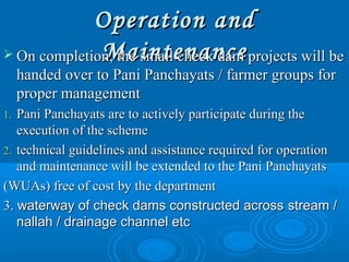 Operation andOperation and
MaintenanceMaintenance On completion, the small check dam projects will beOn completion, the small check dam projects will be
handed over to Pani Panchayats / farmer groups forhanded over to Pani Panchayats / farmer groups for
proper managementproper management
1.1. Pani Panchayats are to actively participate during thePani Panchayats are to actively participate during the
execution of the schemeexecution of the scheme
2.2. technical guidelines and assistance required for operationtechnical guidelines and assistance required for operation
and maintenance will be extended to the Pani Panchayatsand maintenance will be extended to the Pani Panchayats
(WUAs) free of cost by the department(WUAs) free of cost by the department
3.3. waterway of check dams constructed acrosswaterway of check dams constructed across stream /stream /
nallah / drainage channel etcnallah / drainage channel etc
 