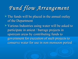 Fund flow ArrangementFund flow Arrangement
 The funds will be placed in the annual outlayThe funds will be placed in the annual outlay
of the Departmentof the Department
 Various Industries using water will be asked toVarious Industries using water will be asked to
participate in anicut / barrage projects inparticipate in anicut / barrage projects in
upstream areas by contributing funds toupstream areas by contributing funds to
government for execution of such projects togovernment for execution of such projects to
conserve water for use in non monsoon periodconserve water for use in non monsoon period
 