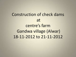 Construction of check dams
             at
       centre’s farm
   Gandwa village (Alwar)
 18-11-2012 to 21-11-2012
 