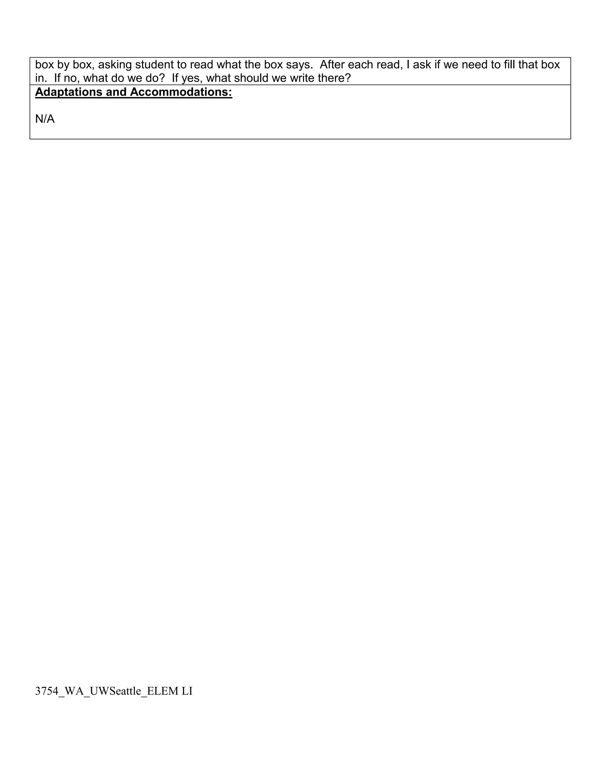 box by box, asking student to read what the box says. After each read, I ask if we need to fill that box
in. If no, what do we do? If yes, what should we write there?
Adaptations and Accommodations:

N/A




3754_WA_UWSeattle_ELEM LI
 