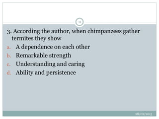 3. According the author, when chimpanzees gather
termites they show
a. A dependence on each other
b. Remarkable strength
c. Understanding and caring
d. Ability and persistence
28/02/2015
11
 
