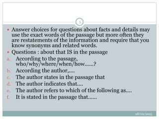  Answer choices for questions about facts and details may
use the exact words of the passage but more often they
are restatements of the information and require that you
know synonyms and related words.
 Questions : about that IS in the passage
a. According to the passage,
who/why/where/when/how......?
b. According the author,....
c. The author states in the passage that
d. The author indicates that....
e. The author refers to which of the following as....
f. It is stated in the passage that......
28/02/2015
5
 
