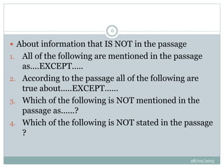  About information that IS NOT in the passage
1. All of the following are mentioned in the passage
as....EXCEPT.....
2. According to the passage all of the following are
true about.....EXCEPT......
3. Which of the following is NOT mentioned in the
passage as......?
4. Which of the following is NOT stated in the passage
?
28/02/2015
6
 