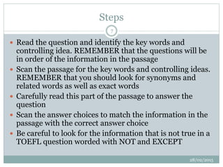 Steps
 Read the question and identify the key words and
controlling idea. REMEMBER that the questions will be
in order of the information in the passage
 Scan the passage for the key words and controlling ideas.
REMEMBER that you should look for synonyms and
related words as well as exact words
 Carefully read this part of the passage to answer the
question
 Scan the answer choices to match the information in the
passage with the correct answer choice
 Be careful to look for the information that is not true in a
TOEFL question worded with NOT and EXCEPT
28/02/2015
7
 