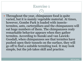 Exercise 1
 Throughout the year, chimpanzee food is quite
varied, but it is mainly vegetable material. At times,
however, Gombe Park is loaded with insects-
termites, ants, carterpillars-and the chimpanzees will
eat huge numbers of them. The chimpanzees realy
remarkable behavior appears when they gather
termites. According to Suzuki and van Lawick-
Goodall, when chimpanzees see that termites have
pushed open their tunnels on the surface, they will
go off to find a suitable termiting tool. It may look
simple, but the job takes skill and practice.
28/02/2015
8
 