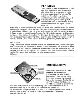 PEN-DRIVE
                                           Small enough to hook on a key chain, a USB
                                           pen drive looks like a small disk drive. It
                                           also allows data to be transferred easily
                                           from one gadget to a different one. The
                                           actual way it works is very simple.
                                           Additionally, it works extremely fast. As it
                                           is a comparatively more recent gadget,
                                           manufactures tend to be launching it along
                                           with added abilities and higher storage
                                           capacity.
A pen drive is a portable Universal Serial Bus (USB) flash memory device for storing
and transferring audio, video, and data files from a computer. As long as the desktop
or laptop has a USB port, and the pen drive is compatible with the operating system,
it should be easy to move the data from the hard drive to the device — and to another
computer — in a matter of minutes. The drive gets its name from the fact that many
have a retractable port connector like a ballpoint pen, and they are small enough to
fit into a pocket. Other names include flashdrive, jump drive, and thumb drive.

How to Use It
Using a pen drive is simple: the user inserts one end of the drive, which is equipped
with a USB connector, into the USB port on a desktop or laptop and activates it. Once
the drive is active, files can be dragged and dropped or copied and pasted into the
memory. The process is usually no more difficult than attaching files to an email or
copying files onto a disk, mp3player, or other storage device.
AdChoices
__________________________________________________________________




                                                HARD DISK DRIVE
                                                   Alternatively referred to as a hard
                                                   disk drive and abbreviated
                                                   as HD or HDD, the hard drive is
                                                   thecomputer's main storage media
                                                   device that permanently stores all
                                                   data on the computer. The hard drive
                                                   was first introduced on September
                                                   13, 1956 and consists of one or more
hard drive plattersinside of air sealed casing. Most computer hard drives are in
an internal drive bay at the front of the computer and connect to
the motherboard using either ATA, SCSI, or a SATA cable and power cable. Below, is
an illustration of what the inside of a hard drive looks like for a desktop
and laptop hard drive.
 