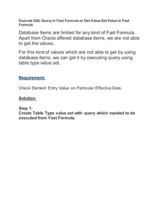 Execute SQL Query in Fast Formula or Get Value Set Value in Fast
Formula
Database Items are limited for any kind of Fast Formula.
Apart from Oracle offered database items, we are not able
to get the values.
For this kind of values which are not able to get by using
database items, we can get it by executing query using
table type value set.
Requirement:
Check Element Entry Value on Particular Effective Date.
Solution:
Step 1:
Create Table Type value set with query which needed to be
executed from Fast Formula.
 