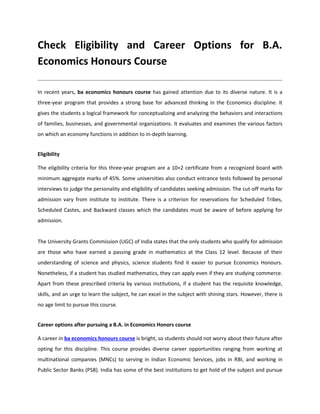 Check Eligibility and Career Options for B.A.
Economics Honours Course
In recent years, ba economics honours course has gained attention due to its diverse nature. It is a
three-year program that provides a strong base for advanced thinking in the Economics discipline. It
gives the students a logical framework for conceptualizing and analyzing the behaviors and interactions
of families, businesses, and governmental organizations. It evaluates and examines the various factors
on which an economy functions in addition to in-depth learning.
Eligibility
The eligibility criteria for this three-year program are a 10+2 certificate from a recognized board with
minimum aggregate marks of 45%. Some universities also conduct entrance tests followed by personal
interviews to judge the personality and eligibility of candidates seeking admission. The cut-off marks for
admission vary from institute to institute. There is a criterion for reservations for Scheduled Tribes,
Scheduled Castes, and Backward classes which the candidates must be aware of before applying for
admission.
The University Grants Commission (UGC) of India states that the only students who qualify for admission
are those who have earned a passing grade in mathematics at the Class 12 level. Because of their
understanding of science and physics, science students find it easier to pursue Economics Honours.
Nonetheless, if a student has studied mathematics, they can apply even if they are studying commerce.
Apart from these prescribed criteria by various institutions, if a student has the requisite knowledge,
skills, and an urge to learn the subject, he can excel in the subject with shining stars. However, there is
no age limit to pursue this course.
Career options after pursuing a B.A. in Economics Honors course
A career in ba economics honours course is bright, so students should not worry about their future after
opting for this discipline. This course provides diverse career opportunities ranging from working at
multinational companies (MNCs) to serving in Indian Economic Services, jobs in RBI, and working in
Public Sector Banks (PSB). India has some of the best institutions to get hold of the subject and pursue
 