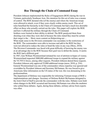 Roe Through the Chain of Command Essay
President Johnson implemented the Rules of Engagement (ROE) during the war in
Vietnam, particularly Southeast Asia. His intention for this set of rules was a means
of control. The ROE dictated who (of the enemy) and where the American troops
were allowed to attack, even if they were clearly within enemy reach. This set of
rules benefited the hierarchy in the Chain of Command, but had a much less desirable
effect on those who actually carried out the rules. This paper will explore the ROE
and how it affected the military through the Chain of Command.
Soldiers were limited in their ability to defend. The ROE paralyzed them from
shooting even when they were shot at because the rules stated they must be certain
their target is the ... Show more content on Helpwriting.net ...
What made sense to the Division commander was secondary to the restrictions of
the ROE. The commanders were able to increase and add to the ROE but they
were not allowed to reduce the rules or bend the rules in any way (Moss, 2010).
The Division Commander was faced with great difficulty of knowing the enemy was
at an advantage due to the ROE because their goal was to defeat the enemy. It seems
the ROE had a different goal.
In 1967, Gen William Westmoreland initiated his war of attrition in hopes of victory.
Westmoreland requested 2000,000 additional troops to expand the military against
the VC/NVA forces, among other requests. President Johnson denied these requests.
President Johnson only approved 55,000 additional troops (moss, 2010, p. 216).
General Westmoreland was one of the commanders whose expertise was ignored and
overridden by President Johnson and Secretary McNamara. He was forced to give
Americans false information on the US status of the war; this was demeaning to his
professionalism.
The department of Defense was responsible for informing Vietnam troops of ROE s
implementations and changes. Secretary of Defense Robert McNamara delegated to
the Joint Chief of Staff to provide the commanders with the rules. Debates were held
when changes to the ROE occurred and Secretary McNamara was often the mediator
who settled those debates. Again, during these debates, military advise from experts
was often
 
