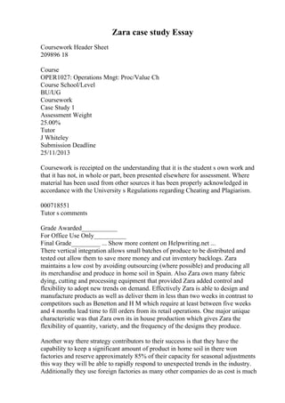 Zara case study Essay
Coursework Header Sheet
209896 18
Course
OPER1027: Operations Mngt: Proc/Value Ch
Course School/Level
BU/UG
Coursework
Case Study 1
Assessment Weight
25.00%
Tutor
J Whiteley
Submission Deadline
25/11/2013
Coursework is receipted on the understanding that it is the student s own work and
that it has not, in whole or part, been presented elsewhere for assessment. Where
material has been used from other sources it has been properly acknowledged in
accordance with the University s Regulations regarding Cheating and Plagiarism.
000718551
Tutor s comments
Grade Awarded___________
For Office Use Only__________
Final Grade_________ ... Show more content on Helpwriting.net ...
There vertical integration allows small batches of produce to be distributed and
tested out allow them to save more money and cut inventory backlogs. Zara
maintains a low cost by avoiding outsourcing (where possible) and producing all
its merchandise and produce in home soil in Spain. Also Zara own many fabric
dying, cutting and processing equipment that provided Zara added control and
flexibility to adopt new trends on demand. Effectively Zara is able to design and
manufacture products as well as deliver them in less than two weeks in contrast to
competitors such as Benetton and H M which require at least between five weeks
and 4 months lead time to fill orders from its retail operations. One major unique
characteristic was that Zara own its in house production which gives Zara the
flexibility of quantity, variety, and the frequency of the designs they produce.
Another way there strategy contributors to their success is that they have the
capability to keep a significant amount of product in home soil in there won
factories and reserve approximately 85% of their capacity for seasonal adjustments
this way they will be able to rapidly respond to unexpected trends in the industry.
Additionally they use foreign factories as many other companies do as cost is much
 