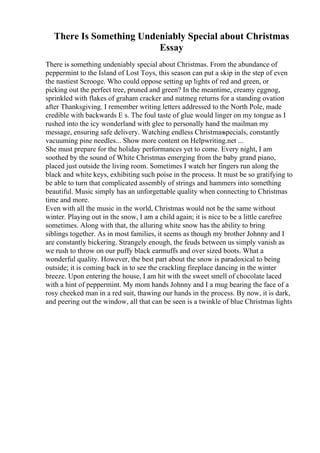 There Is Something Undeniably Special about Christmas
Essay
There is something undeniably special about Christmas. From the abundance of
peppermint to the Island of Lost Toys, this season can put a skip in the step of even
the nastiest Scrooge. Who could oppose setting up lights of red and green, or
picking out the perfect tree, pruned and green? In the meantime, creamy eggnog,
sprinkled with flakes of graham cracker and nutmeg returns for a standing ovation
after Thanksgiving. I remember writing letters addressed to the North Pole, made
credible with backwards E s. The foul taste of glue would linger on my tongue as I
rushed into the icy wonderland with glee to personally hand the mailman my
message, ensuring safe delivery. Watching endless Christmasspecials, constantly
vacuuming pine needles... Show more content on Helpwriting.net ...
She must prepare for the holiday performances yet to come. Every night, I am
soothed by the sound of White Christmas emerging from the baby grand piano,
placed just outside the living room. Sometimes I watch her fingers run along the
black and white keys, exhibiting such poise in the process. It must be so gratifying to
be able to turn that complicated assembly of strings and hammers into something
beautiful. Music simply has an unforgettable quality when connecting to Christmas
time and more.
Even with all the music in the world, Christmas would not be the same without
winter. Playing out in the snow, I am a child again; it is nice to be a little carefree
sometimes. Along with that, the alluring white snow has the ability to bring
siblings together. As in most families, it seems as though my brother Johnny and I
are constantly bickering. Strangely enough, the feuds between us simply vanish as
we rush to throw on our puffy black earmuffs and over sized boots. What a
wonderful quality. However, the best part about the snow is paradoxical to being
outside; it is coming back in to see the crackling fireplace dancing in the winter
breeze. Upon entering the house, I am hit with the sweet smell of chocolate laced
with a hint of peppermint. My mom hands Johnny and I a mug bearing the face of a
rosy cheeked man in a red suit, thawing our hands in the process. By now, it is dark,
and peering out the window, all that can be seen is a twinkle of blue Christmas lights
 