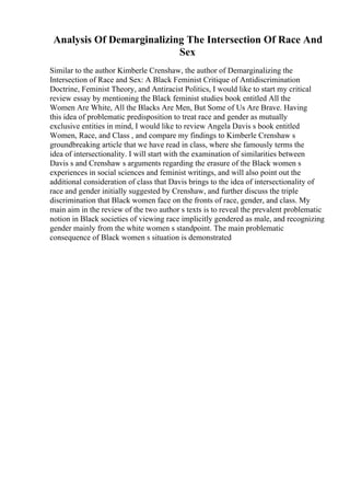 Analysis Of Demarginalizing The Intersection Of Race And
Sex
Similar to the author Kimberle Crenshaw, the author of Demarginalizing the
Intersection of Race and Sex: A Black Feminist Critique of Antidiscrimination
Doctrine, Feminist Theory, and Antiracist Politics, I would like to start my critical
review essay by mentioning the Black feminist studies book entitled All the
Women Are White, All the Blacks Are Men, But Some of Us Are Brave. Having
this idea of problematic predisposition to treat race and gender as mutually
exclusive entities in mind, I would like to review Angela Davis s book entitled
Women, Race, and Class , and compare my findings to Kimberle Crenshaw s
groundbreaking article that we have read in class, where she famously terms the
idea of intersectionality. I will start with the examination of similarities between
Davis s and Crenshaw s arguments regarding the erasure of the Black women s
experiences in social sciences and feminist writings, and will also point out the
additional consideration of class that Davis brings to the idea of intersectionality of
race and gender initially suggested by Crenshaw, and further discuss the triple
discrimination that Black women face on the fronts of race, gender, and class. My
main aim in the review of the two author s texts is to reveal the prevalent problematic
notion in Black societies of viewing race implicitly gendered as male, and recognizing
gender mainly from the white women s standpoint. The main problematic
consequence of Black women s situation is demonstrated
 