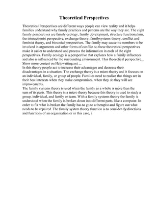 Theoretical Perspectives
Theoretical Perspectives are different ways people can view reality and it helps
families understand why family practices and patterns are the way they are. The eight
family perspectives are family ecology, family development, structure functionalism,
the interactionist perspective, exchange theory, familysystems theory, conflict and
feminist theory, and biosocial perspectives. The family may cause its members to be
involved in arguments and other forms of conflict so these theoretical perspectives
make it easier to understand and process the information in each of the eight
perspectives. Family ecology is a perspective that explores how a family influences
and also is influenced by the surrounding environment. This theoretical perspective...
Show more content on Helpwriting.net ...
In this theory people act to increase their advantages and decrease their
disadvantages in a situation. The exchange theory is a micro theory and it focuses on
an individual, family, or group of people. Families need to realize that things are in
their best interests when they make compromises, when they do they will see
improvements.
The family systems theory is used when the family as a whole is more than the
sum of its parts. This theory is a micro theory because this theory is used to study a
group, individual, and family or team. With a family systems theory the family is
understood when the family is broken down into different parts, like a computer. In
order to fix what is broken the family has to go to a therapist and figure out what
needs to be repaired. The family system theory function is to consider dysfunctions
and functions of an organization or in this case, a
 