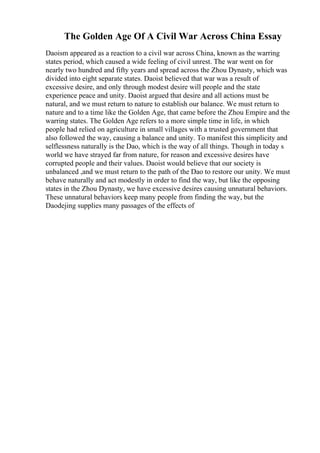 The Golden Age Of A Civil War Across China Essay
Daoism appeared as a reaction to a civil war across China, known as the warring
states period, which caused a wide feeling of civil unrest. The war went on for
nearly two hundred and fifty years and spread across the Zhou Dynasty, which was
divided into eight separate states. Daoist believed that war was a result of
excessive desire, and only through modest desire will people and the state
experience peace and unity. Daoist argued that desire and all actions must be
natural, and we must return to nature to establish our balance. We must return to
nature and to a time like the Golden Age, that came before the Zhou Empire and the
warring states. The Golden Age refers to a more simple time in life, in which
people had relied on agriculture in small villages with a trusted government that
also followed the way, causing a balance and unity. To manifest this simplicity and
selflessness naturally is the Dao, which is the way of all things. Though in today s
world we have strayed far from nature, for reason and excessive desires have
corrupted people and their values. Daoist would believe that our society is
unbalanced ,and we must return to the path of the Dao to restore our unity. We must
behave naturally and act modestly in order to find the way, but like the opposing
states in the Zhou Dynasty, we have excessive desires causing unnatural behaviors.
These unnatural behaviors keep many people from finding the way, but the
Daodejing supplies many passages of the effects of
 