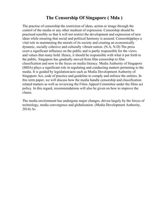 The Censorship Of Singapore ( Mda )
The practise of censorship the restriction of ideas, action or image through the
control of the media or any other medium of expression. Censorship should be
practised sensibly so that it will not restrict the development and expression of new
ideas while ensuring that social and political harmony is assured. Censorshipplays a
vital role in maintaining the morals of its society and creating an economically
dynamic, socially cohesive and culturally vibrant nation. (N.A, N.D) The press
exert a significant influence on the public and is partly responsible for the views
and values that many hold. Hence, it should be responsible with what it put forth to
the public. Singapore has gradually moved from film censorship to film
classification and now to the focus on media literacy. Media Authority of Singapore
(MDA) plays a significant role in regulating and conducting matters pertaining to the
media. It is guided by legislation/acts such as Media Development Authority of
Singapore Act, code of practice and guideline to comply and enforce the entities. In
this term paper, we will discuss how the media handle censorship and classification
related matters as well as reviewing the Films Appeal Committee under the films act
policy. In this regard, recommendations will also be given on how to improve the
clause.
The media environment has undergone major changes, driven largely by the forces of
technology, media convergence and globalisation. (Media Development Authority,
2014) As
 