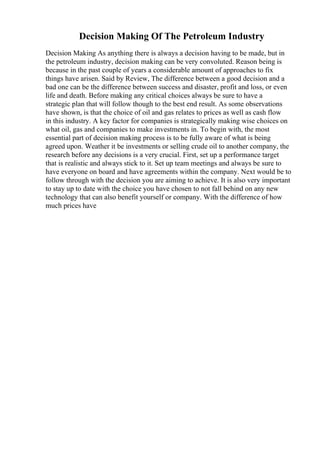 Decision Making Of The Petroleum Industry
Decision Making As anything there is always a decision having to be made, but in
the petroleum industry, decision making can be very convoluted. Reason being is
because in the past couple of years a considerable amount of approaches to fix
things have arisen. Said by Review, The difference between a good decision and a
bad one can be the difference between success and disaster, profit and loss, or even
life and death. Before making any critical choices always be sure to have a
strategic plan that will follow though to the best end result. As some observations
have shown, is that the choice of oil and gas relates to prices as well as cash flow
in this industry. A key factor for companies is strategically making wise choices on
what oil, gas and companies to make investments in. To begin with, the most
essential part of decision making process is to be fully aware of what is being
agreed upon. Weather it be investments or selling crude oil to another company, the
research before any decisions is a very crucial. First, set up a performance target
that is realistic and always stick to it. Set up team meetings and always be sure to
have everyone on board and have agreements within the company. Next would be to
follow through with the decision you are aiming to achieve. It is also very important
to stay up to date with the choice you have chosen to not fall behind on any new
technology that can also benefit yourself or company. With the difference of how
much prices have
 