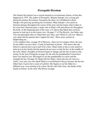 Persepolis Heroism
The Islamic Revolution was a crucial moment in revolutionary history of Iran that
happened in 1979. The author of Persepolis, Marjane Satrapi, was a young girl
during the Islamic Revolution. Persepolis the Story of a Childhood is about
Satrapi s life growing up during the revolution. Marji Satrapi s view point on
heroism changes throughout the course of the story and she learns what it takes to
be a true hero. Heroism plays a major role in Marji s life and affects her throughout
the book. At the beginning part of the story, it is shown that Marji does not have
anyone to look up to in the correct way. On page 17 of The Bicycle , her father says
You can participate later on. Marji then says Sure, sure! When it s all over. Marji is
very upset that her parents don t support her and... Show more content on
Helpwriting.net ...
A few chapters later, on page 54 of Moscow , there are two images where she says
So my father was not a hero...if only he had been in prison . This shows that she
believes a person has to go to jail to be a hero. Marji wants to have a role model to
look up to in her family but her parents do not serve as that for her. In the middle of
the story, Marji s thoughts on heroism begin to change and she has to learn to stay
strong. In the story Persepolis on page 26, she tells her grandmother It must have
been very hard on you. She begins to see her grandmother as a hero and the
strength she has. On page 30, Marji tells her father, whom she has not seen in a
while, I was sure you were dead! Marji is overwhelmed with joy because she has her
father back. It gives her a sense of comfort. She begins to see her father in a
different way, even starting to be a hero. By the end of the story, she thinks of her
family as heroes. In the story The Dowry on page
 