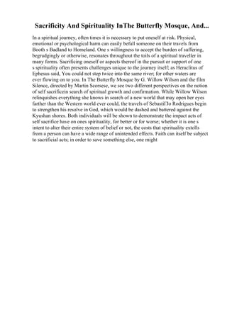 Sacrificity And Spirituality InThe Butterfly Mosque, And...
In a spiritual journey, often times it is necessary to put oneself at risk. Physical,
emotional or psychological harm can easily befall someone on their travels from
Booth s Badland to Homeland. One s willingness to accept the burden of suffering,
begrudgingly or otherwise, resonates throughout the toils of a spiritual traveller in
many forms. Sacrificing oneself or aspects thereof in the pursuit or support of one
s spirituality often presents challenges unique to the journey itself; as Heraclitus of
Ephesus said, You could not step twice into the same river; for other waters are
ever flowing on to you. In The Butterfly Mosque by G. Willow Wilson and the film
Silence, directed by Martin Scorsese, we see two different perspectives on the notion
of self sacrificein search of spiritual growth and confirmation. While Willow Wilson
relinquishes everything she knows in search of a new world that may open her eyes
farther than the Western world ever could, the travels of SebastiГЈo Rodrigues begin
to strengthen his resolve in God, which would be dashed and battered against the
Kyushan shores. Both individuals will be shown to demonstrate the impact acts of
self sacrifice have on ones spirituality, for better or for worse; whether it is one s
intent to alter their entire system of belief or not, the costs that spirituality extolls
from a person can have a wide range of unintended effects. Faith can itself be subject
to sacrificial acts; in order to save something else, one might
 