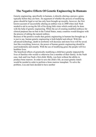 The Negative Effects Of Genetic Engineering In Humans
Genetic engineering, specifically in humans, is directly altering a person s genes
typically before they are born. An argument of whether the process of modifying
genes should be legal or not has only been brought up recently, however, the first
known account of successfully altering an embryo was in 2000 when Jack Nash
needed to aid in saving the life of his dying little sister which could only be done
with the help of genetic engineering. While the act of creating modified embryos for
clinical purposes has no ban in the United States, many countries would disagree with
the process of editing the natural embryo.
Because of the positive results that genetic engineering in humans has brought up, it
is just to say, human genetic engineering is both helpful and ethical. With this
advanced technology, death in newborns will decrease and more lives will be saved.
Just like everything, however, the power of human genetic engineering should be
used moderately and smartly. With the use of modifying genes the people will live
healthier lives.
The beneficial effects of genetically modifying a child have greatly impacted the
lives of families who would ve otherwise lost a member of their family. In the Nash
case, Jack and Lisa Nash s first child, Molly, was born without the ability to
produce bone marrow. In order to save the child s life, an exact genetic match
would be needed in order to perform a bone marrow transplant. To solve the
problem, Lisa and Jack decided to have another
 