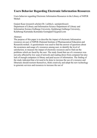 Users Behavior Regarding Electronic Information Resources
Users behavior regarding Electronic Information Resources in the Library of NIPER
Mohali
Gurjeet Kaur (research scholar) Dr. Lalitha k. sami(professor)
Department of Library and Information Science Department of Library and
Information Science Gulbarga University, Kalaburagi Gulbarga University,
Kalaburagi Karnataka Karnataka Geetuppal33@gmail.com
Abstract:
The purpose of this paper is to describe the impact of electronic Information
resources on user of NIPER (National Institute of Pharmaceutical Education and
Research) mohali. A questionnaire was used to find the answer of questions about
the awareness and usage of e resources among user, to identify the level of
satisfaction, to measure the impact of electronic resources and to find out the
problems which are faced by the user. The study found that use of e resources was
not only affected by low seep of network and reading direct from computer but also
lack of enough computers in library and paid access of information. The finding of
the study indicated that a lot need to be done to increase the use of e resource and
librarians should reorient themselves, think creatively and adopt the new technology
to generate services and resources to increase the use of
 