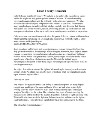 Color Theory Research
Color fills our world with beauty. We delight in the colors of a magnificent sunset
and in the bright red and golden yellow leaves of autumn. We are charmed by
gorgeous flowering plants and the brilliantly colored arch of a rainbow. We also
use color in various ways to add pleasure and interest to our lives. For example,
many people choose the colors of their clothes carefully and decorate their homes
with colors that create beautiful, restful, or exciting effects. By their selection and
arrangement of colors, artists try to make their paintings more realistic or expressive.
Color serves as a means of communication. In sports, different colored uniforms show
which team the players are on. On streets and highways, a red traffic light ... Show
more content on Helpwriting.net ...
See ELECTROMAGNETIC WAVES.
Such objects as traffic lights and neon signs appear colored because the light that
they give off contains a limited range of wavelengths. However, most objects appear
colored because their chemical structure absorbs certain wavelengths of light and
reflects others. When sunlight strikes a carrot, for example, molecules in the carrot
absorb most of the light of short wavelengths. Most of the light of longer
wavelengths is reflected. When these longer wavelengths of light reach our eyes, the
carrot appears orange.
An object that reflects most of the light of all wavelengths in nearly equal amounts
appears white. An object that absorbs most of the light of all wavelengths in nearly
equal amounts appears black.
How we see color
The roles of the eyes and brain. Our ability to see color depends on many highly
complicated workings of the eyes and brain. When we look at an object, light
coming from the object enters our eyes. Each eye focuses the light, forming an
image of the object on the retina. The retina is a thin layer of tissue covering the
back and sides of the inside of the eyeball. It contains millions of light sensitive cells.
These cells absorb most of the light that falls on the retina and convert the light to
electrical signals. These electrical signals then travel through nerves to the brain.
The retina has two main types of
 