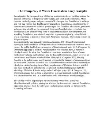 The Conspiracy of Water Fluoridation Essay examples
Few object to the therapeutic use of fluoride to stop tooth decay, but fluoridation, the
addition of fluoride to the public water supply, can spark avid controversy. Most
dentists, medical groups, and government officials argue that fluoridation is a cheap
and risk free venture that doubles cavity prevention. In contrast, a small minority of
dentists and conservative political groups argue that fluorideis a hazardous, poisonous
substance that should not be consumed. Some antifluoridationists even claim that
fluoridation is an untrustworthy form of socialized medicine. But rather than just
attacking fluoridation as socialized medicine, opponents originally claimed that it
was a conspiracy to poison or brainwash Americans through... Show more content on
Helpwriting.net ...
Constitutionality was frequently mentioned during a 1954 House Congressional
hearing on the Fluoridation of Water that discussed the enactment of a national ban to
protect the public health from the dangers of fluoridation of water (U.S. Congress, 1).
Opponents appealed to the First Amendment in two contexts. First, a pamphlet
clearly depicted the view that fluoridation constitutes a socialistic form of mass
medication violating our State laws and the Federal Constitution... [and] involves an
unwarranted interference with individual liberty (U.S. Congress, 323). Placing
fluoride in the public water supply denied opponents the freedom of expression to not
be medicated. Christian Scientists also claimed that fluoridation violated the freedom
of religion. At the hearing, James Watt, a spokesman of Christian Science, testified
that mass medication, constituted a violation of fundamental religious rights by
violating a Christian Scientist s right to heal with just prayer (U. S. Congress, 59).
Opponents argued that as long as alternatives to water treatment existed, fluoridation
was unconstitutional and Un American due to its violations of individual rights.
The visible conflict of paradigms results from the opposition s conscious
identification with political ideologies, whereas the fundamental cause of fluoridation
opposition emerges from the individual s subconscious craving for natural purity.
According to Morris
 