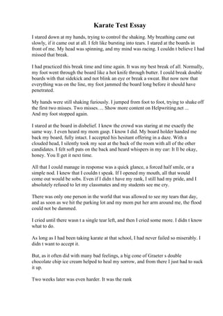 Karate Test Essay
I stared down at my hands, trying to control the shaking. My breathing came out
slowly, if it came out at all. I felt like bursting into tears. I stared at the boards in
front of me. My head was spinning, and my mind was racing. I couldn t believe I had
missed that break.
I had practiced this break time and time again. It was my best break of all. Normally,
my foot went through the board like a hot knife through butter. I could break double
boards with that sidekick and not blink an eye or break a sweat. But now now that
everything was on the line, my foot jammed the board long before it should have
penetrated.
My hands were still shaking furiously. I jumped from foot to foot, trying to shake off
the first two misses. Two misses. ... Show more content on Helpwriting.net ...
And my foot stopped again.
I stared at the board in disbelief. I knew the crowd was staring at me exactly the
same way. I even heard my mom gasp. I know I did. My board holder handed me
back my board, fully intact. I accepted his hesitant offering in a daze. With a
clouded head, I silently took my seat at the back of the room with all of the other
candidates. I felt soft pats on the back and heard whispers in my ear: It ll be okay,
honey. You ll get it next time.
All that I could manage in response was a quick glance, a forced half smile, or a
simple nod. I knew that I couldn t speak. If I opened my mouth, all that would
come out would be sobs. Even if I didn t have my rank, I still had my pride, and I
absolutely refused to let my classmates and my students see me cry.
There was only one person in the world that was allowed to see my tears that day,
and as soon as we hit the parking lot and my mom put her arm around me, the flood
could not be dammed.
I cried until there wasn t a single tear left, and then I cried some more. I didn t know
what to do.
As long as I had been taking karate at that school, I had never failed so miserably. I
didn t want to accept it.
But, as it often did with many bad feelings, a big cone of Graeter s double
chocolate chip ice cream helped to heal my sorrow, and from there I just had to suck
it up.
Two weeks later was even harder. It was the rank
 