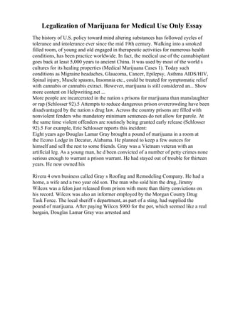 Legalization of Marijuana for Medical Use Only Essay
The history of U.S. policy toward mind altering substances has followed cycles of
tolerance and intolerance ever since the mid 19th century. Walking into a smoked
filled room, of young and old engaged in therapeutic activities for numerous health
conditions, has been practice worldwide. In fact, the medical use of the cannabisplant
goes back at least 5,000 years to ancient China. It was used by most of the world s
cultures for its healing properties (Medical Marijuana Cases 1). Today such
conditions as Migraine headaches, Glaucoma, Cancer, Epilepsy, Asthma AIDS/HIV,
Spinal injury, Muscle spasms, Insomnia etc., could be treated for symptomatic relief
with cannabis or cannabis extract. However, marijuana is still considered an... Show
more content on Helpwriting.net ...
More people are incarcerated in the nation s prisons for marijuana than manslaughter
or rap (Schlosser 92).5 Attempts to reduce dangerous prison overcrowding have been
disadvantaged by the nation s drug law. Across the country prisons are filled with
nonviolent fenders who mandatory minimum sentences do not allow for parole. At
the same time violent offenders are routinely being granted early release (Schlosser
92).5 For example, Eric Schlosser reports this incident:
Eight years ago Douglas Lamar Gray brought a pound of marijuana in a room at
the Econo Lodge in Decatur, Alabama. He planned to keep a few ounces for
himself and sell the rest to some friends. Gray was a Vietnam veteran with an
artificial leg. As a young man, he d been convicted of a number of petty crimes none
serious enough to warrant a prison warrant. He had stayed out of trouble for thirteen
years. He now owned his
Rivera 4 own business called Gray s Roofing and Remodeling Company. He had a
home, a wife and a two year old son. The man who sold him the drug, Jimmy
Wilcox was a felon just released from prison with more than thirty convictions on
his record. Wilcox was also an informer employed by the Morgan County Drug
Task Force. The local sheriff s department, as part of a sting, had supplied the
pound of marijuana. After paying Wilcox $900 for the pot, which seemed like a real
bargain, Douglas Lamar Gray was arrested and
 