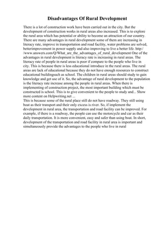 Disadvantages Of Rural Development
There is a lot of construction work have been carried out in the city. But the
development of construction works in rural areas also increased. This is to explore
the rural area which has potential or ability to become an attraction of our country.
There are many advantages in rural development some of them are increasing in
literacy rate, improve in transportation and road facility, water problems are solved,
betterimprovement in power supply and also improving to live a better life. http:/
/www.answers.com/Q/What_are_the_advantages_of_rural_development One of the
advantages in rural development is literacy rate is increasing in rural areas. The
literacy rate of people in rural areas is poor if compare to the people who live in
city. This is because there is less educational introduce in the rural areas. The rural
areas are lack of educational because they do not have enough resources to construct
educational buildingsuch as school. The children in rural areas should study to gain
knowledge and get use of it. So, the advantage of rural development to the population
is the literacy rate increase among the people in rural areas. When there is
implementing of construction project, the most important building which must be
constructed is school. This is to give convenient to the people to study and... Show
more content on Helpwriting.net ...
This is because some of the rural place still do not have roadway. They still using
boat as their transport and their only excess is river. So, if implement the
development in rural area, the transportation and road facility can be improved. For
example, if there is a roadway, the people can use the motorcycle and car as their
daily transportation. It is more convenient, easy and safer than using boat. In short,
development of the transportation and road facility in rural area is important and
simultaneously provide the advantages to the people who live in rural
 