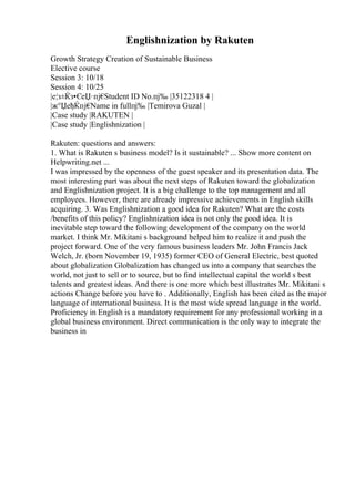 Englishnization by Rakuten
Growth Strategy Creation of Sustainable Business
Elective course
Session 3: 10/18
Session 4: 10/25
|е¦з±Ќз•ЄеЏ·пј€
Student ID No.пј‰ |35122318 4 |
|ж°ЏеђЌпј€
Name in fullпј‰ |Temirova Guzal |
|Case study |RAKUTEN |
|Case study |Englishnization |
Rakuten: questions and answers:
1. What is Rakuten s business model? Is it sustainable? ... Show more content on
Helpwriting.net ...
I was impressed by the openness of the guest speaker and its presentation data. The
most interesting part was about the next steps of Rakuten toward the globalization
and Englishnization project. It is a big challenge to the top management and all
employees. However, there are already impressive achievements in English skills
acquiring. 3. Was Englishnization a good idea for Rakuten? What are the costs
/benefits of this policy? Englishnization idea is not only the good idea. It is
inevitable step toward the following development of the company on the world
market. I think Mr. Mikitani s background helped him to realize it and push the
project forward. One of the very famous business leaders Mr. John Francis Jack
Welch, Jr. (born November 19, 1935) former CEO of General Electric, best quoted
about globalization Globalization has changed us into a company that searches the
world, not just to sell or to source, but to find intellectual capital the world s best
talents and greatest ideas. And there is one more which best illustrates Mr. Mikitani s
actions Change before you have to . Additionally, English has been cited as the major
language of international business. It is the most wide spread language in the world.
Proficiency in English is a mandatory requirement for any professional working in a
global business environment. Direct communication is the only way to integrate the
business in
 