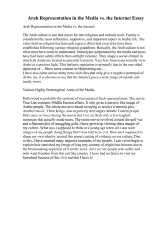 Arab Representation in the Media vs. the Internet Essay
Arab Representation in the Media vs. the Internet
The Arab culture is one that traces far into religious and cultural roots. Family is
considered the most influential, supportive, and important aspect in Arabic life. The
value held on religion has had such a grave effect that even laws have been
established following various religious guidelines. Basically, the Arab culture is not
what most have come to understand. Stereotypes perpetuated by the media and press
have had more subtle effects then outright violence. They shape a social climate in
which all Arabs are treated as potential terrorists. Very few Americans actually view
Arabs in a positive light. This barbaric reputation is primarily due to the one sided
depiction of ... Show more content on Helpwriting.net ...
I have also come across many news web sites that only give a negative portrayal of
Arabs. So, it is obvious to see that the Internet gives a wide range of outside and
inside views.
Various Highly Stereotypical Areas of the Media
Hollywood is probably the epitome of stereotypical Arab representation. The movie
True Lies concerns Middle Eastern affairs. It only gives a terrorist like image of
Arabic people. The whole movie is based on trying to resolve a terrorist plot.
Another movie, Three Kings, also negatively stereotypes Middle Eastern people.
Only once or twice during the movie did I see an Arab utter a few English
sentences that actually made sense. The entire movie revolved around the gulf war
and a fictional plot of smuggling gold. I have grown up viewing these images of
my culture. What was I supposed to think at a young age when all I saw were
images of my people doing things that I was told were evil. How am I supposed to
shape my own identity around this preset coating of violence on my culture. Due
to this, I have attained many negative examples of my people. I can t even begin to
explain how tarnished my Image of Iraq (my country of origin) has become due to
the brainwashing depiction of it on the news. All I see are people who suffer and
only want freedom from this jail like country. I have had no desire to visit my
homeland because of this. It is sad that I have to
 