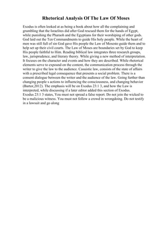 Rhetorical Analysis Of The Law Of Moses
Exodus is often looked at as being a book about how all the complaining and
grumbling that the Israelites did after God rescued them for the hands of Egypt,
while punishing the Pharaoh and the Egyptians for their worshiping of other gods.
God laid out the Ten Commandments to guide His holy people. While the heart of
men was still full of sin God gave His people the Law of Mosesto guide them and to
help set up their civil courts. The Law of Moses are boundaries set by God to keep
His people faithful to Him. Reading biblical law integrates three research groups,
law, jurisprudence, and literary theory. While giving a new method of interpretation.
It focuses on the character and events and how they are described. While rhetorical
elements serve to expound on the content, the communication process through the
writer to give the law to the audience. Casuistic law, consists of the state of affairs
with a prescribed legal consequence that presents a social problem. There is a
consent dialogue between the writer and the audience of the law. Going further than
changing people s actions to influencing the consciousness, and changing behavior
(Bartor,2012). The emphasis will be on Exodus 23:1 3, and how the Law is
interpreted, while discussing if a later editor added this section of Exodus.
Exodus 23:1 3 states, You must not spread a false report. Do not join the wicked to
be a malicious witness. You must not follow a crowd in wrongdoing. Do not testify
in a lawsuit and go along
 