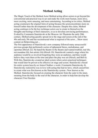 Method Acting
The Magic Touch of the Method Actor Method acting allows actors to go beyond the
conventional and practical way to act and make the work more human, more alive,
more exciting, more amusing, and more entertaining. According to its critics, Method
acting counteracts the original form of acting because the actorconcentrates more on
himself rather than the development of the character. Despite this claim, Method
acting continues to be the key technique actors use to create in themselves the
thoughts and feelings of their characters, so as to develop convincing performances.
Evoked by Constantin Stanislavski at the Moscow Art Theatrein the early 20th
century, Method acting quickly spread on to the stage and screen at the end of the
40s and early 50s and has reconstructed what is required of the actor.... Show more
content on Helpwriting.net ...
The first appearance of Stanislavski s new company followed many unsuccessful
previous groups that performed a series of ephemeral farces, melodramas, and
operettas (Hirsch 22). He hated the theatre in the theatre and wanted truthful, real life,
not mundane life, but artistic life (Hirsch 19). Stanislavski wanted a stage where his
audience would be so involved forgetting they were an audience, and they would
believe they were there at the time and place the play was set (Hirsch, and Bell 6).
With this, Stanislavsky created an ideal system where actors practiced techniques
that would later be proven to be effective on stage and screen. Stanislavski s based
his entire system heavily on Anton Chekhov s work ( Constantin Stanislavsky 4).
Stanislavsky realized he was in love with acting that had no laws, which caused him
to create what was first known as the Stanislavsky system ; Now known as the
Method. Stanislavsky focused on creating the character from the outer to the inner,
meaning from the body to the soul of the character, in order to help him develop the
character (Van Heerden
 