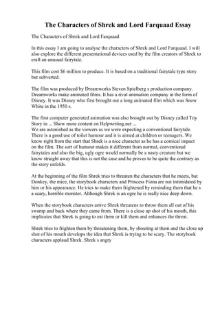 The Characters of Shrek and Lord Farquaad Essay
The Characters of Shrek and Lord Farquaad
In this essay I am going to analyse the characters of Shrek and Lord Farquaad. I will
also explore the different presentational devices used by the film creators of Shrek to
craft an unusual fairytale.
This film cost $6 million to produce. It is based on a traditional fairytale type story
but subverted.
The film was produced by Dreamworks Steven Spielberg s production company.
Dreamworks make animated films. It has a rival animation company in the form of
Disney. It was Disney who first brought out a long animated film which was Snow
White in the 1950 s.
The first computer generated animation was also brought out by Disney called Toy
Story in ... Show more content on Helpwriting.net ...
We are astonished as the viewers as we were expecting a conventional fairytale.
There is a good use of toilet humour and it is aimed at children or teenagers. We
know right from the start that Shrek is a nice character as he has a comical impact
on the film. The sort of humour makes it different from normal, conventional
fairytales and also the big, ugly ogre would normally be a nasty creature but we
know straight away that this is not the case and he proves to be quite the contrary as
the story unfolds.
At the beginning of the film Shrek tries to threaten the characters that he meets, but
Donkey, the mice, the storybook characters and Princess Fiona are not intimidated by
him or his appearance. He tries to make them frightened by reminding them that he s
a scary, horrible monster. Although Shrek is an ogre he is really nice deep down.
When the storybook characters arrive Shrek threatens to throw them all out of his
swamp and back where they came from. There is a close up shot of his mouth, this
implicates that Shrek is going to eat them or kill them and enhances the threat.
Shrek tries to frighten them by threatening them, by shouting at them and the close up
shot of his mouth develops the idea that Shrek is trying to be scary. The storybook
characters applaud Shrek. Shrek s angry
 