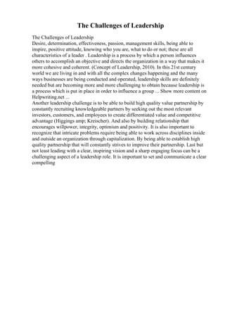 The Challenges of Leadership
The Challenges of Leadership
Desire, determination, effectiveness, passion, management skills, being able to
inspire, positive attitude, knowing who you are, what to do or not; these are all
characteristics of a leader . Leadership is a process by which a person influences
others to accomplish an objective and directs the organization in a way that makes it
more cohesive and coherent. (Concept of Leadership, 2010). In this 21st century
world we are living in and with all the complex changes happening and the many
ways businesses are being conducted and operated, leadership skills are definitely
needed but are becoming more and more challenging to obtain because leadership is
a process which is put in place in order to influence a group ... Show more content on
Helpwriting.net ...
Another leadership challenge is to be able to build high quality value partnership by
constantly recruiting knowledgeable partners by seeking out the most relevant
investors, customers, and employees to create differentiated value and competitive
advantage (Higgings amp; Kreischer). And also by building relationship that
encourages willpower, integrity, optimism and positivity. It is also important to
recognize that intricate problems require being able to work across disciplines inside
and outside an organization through capitalization. By being able to establish high
quality partnership that will constantly strives to improve their partnership. Last but
not least leading with a clear, inspiring vision and a sharp engaging focus can be a
challenging aspect of a leadership role. It is important to set and communicate a clear
compelling
 