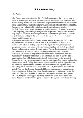 John Adams Essay
John Adams
John Adams was born on October 30, 1735, in Massachusetts Bay. He was born in
a well to do family of five. He is the eldest son and was named after his father, John
Adams. Young Adams was able to receive a proper childhood education, as his father
was a deacon of the Congregational church, as well as a lieutenant of the local militia.
Despite his busy schedule, his main interest and occupation was farming.
At 1761, Adams father passed away due to the flu epidemic. His mother remarried at
1766, but young john did not get along with his stepfather. Young Adams was not
very bright at his studies, but through his tutor, Joseph Marsh, guidance, he was able
to go to Harvard College at the age of 16. At the age of 1755, he ... Show more
content on Helpwriting.net ...
Another case that made Adams famous was the Boston Massacre at 1770. It was
the act of British soldiers who fired at mob of Boston citizen. As a result, five
civilians were killed, including Cripus Attucks. Upon the event, many political
groups and citizens were unhappy. It was the starting of an anti British fever. Paul
Revere made an engraving that depicted captain Thomas Preston gave the order to
start firing at the defenseless crowd. To calm the situation down, Governor
Hutchinson, promised the people to imprison the captain and soldiers, and they
would also be trial upon their action. In the afternoon, the Sons of Liberty held a
meeting at the Faneuil Hall, demanding that all British should be driven out of
Boston. No lawyer was brave enough to take the case except John Adams and another
young lawyer Josiah Quincy. Preston and his man should be trial on September, but
his men made a petition to the court that they wanted to be trial together at one
time. The petition was denied and on October 24, 1770, Preston was the first to be
trialed. This was the first case that was held longer than one day in Massachusetts.
Adams, leading the defense, had called for at least twenty two witnesses in one day
and none of them had heard Preston ordered his troops to start firing. On October
30, 1770, the juries had dropped the charge on Preston. Soon, it was the soldiers
trials. Witnesses said that the troops acted on self defense, as the crowd was throwing
 