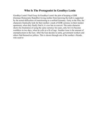 Who Is The Protagonist In Goodbye Lenin
Goodbye Lenin! Final Essay In Goodbye Lenin! the plot of keeping a GDR
(German Democratic Republic) loving mother from knowing the truth is supported
by the actual difficulties of transitioning to a unified Germany. Early in the film, the
characters frantically look for their mother s stash of GDR currency in their modest
apartment, when they finally find it, it s too late to convert. The main character
shows his frustration of using the same currency for years, only for it to become
worthless in two days, when he yells in a fit of rage. Another issue is the amount of
unemployment in the East. After the East decides to unify, government workers and
others find themselves jobless. This is shown through one of the mother s friends,
who used to
 