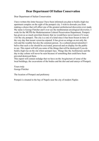 Dear Departmant Of Italian Conservation
Dear Departmant of Italian Conservation
I have written this letter because I have been informed you plan to build a high rise
apartment complex on the sight of the pompeii city. I wish to diswade you from
making a choice that will affect one of the greatest archiolocical dicoveries ever made.
My name is George Fletcher and I over see the mediteranian arciological dicoveries. I
work for the MCPD the Medertaeranion Culteral Preservation Department. Pompeii
has given us so much unwritten history that we would have never known if it wasn
t for the city pompeii. The city is a one of a kind since it has been frozen in time of
the very day that mount versuvius erputed. It has given us nolage on not only the
rich and the weathly but also the common person. As a cultural preservationilist I
belive that such a site should be excivated, preseved and on display for the public
to see. This report will tell you some of the things that will be destroyed if you do
build a high rise on the site where pompeii lays. Things like the Architecture and the
day to day culture will never be seen because of something that could have been
preveted destroyed them.
This report will contain noladge that we have on the Arcgitecture of some of the
local buildings, the excavations of the bodies and the diet and and eaterys of Pompeii.
Yours truly
George Fletcher
The location of Pompeii and prehistory
Pompeii is situated in the bay of Napels near the city of modern Naples
 