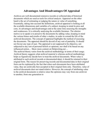 Advantages And Disadvantages Of Appraisal
Archives are well documented extensive records or collected data of historical
documents which are used as tools for critical analysis. Appraisal on the other
hand is the act of estimating or judging the nature or value of something.
Essentially, taking into account the definitions, archival appraisal is looking at all
the available dimensions and variables of a subject, keeping in mind its pros and
cons, its advantages and disadvantages and at the same time assessing the strengths
and weaknesses. It is critically analysing the available literature. The ulterior
motive so to speak is to preserve the documents by adding value, keeping in mind
the various biases and results of other s studies, in order to extend the life of the
archived documents. The concept of appraisal highlights the method of assessing
the documents. The appraisal should be devoid of any sort of partiality. It should
not favour any type of user. The appraisal is not supposed to be objective, not
subjected to any sort of personal beliefs or opinions, nor shall it be based on any
influenced notion.... Show more content on Helpwriting.net ...
The archival theory varies from the archival methodology in terms of their usage.
Archival theory suggests what archival material is whereas archival methodology
helps us figuratively decide how to treat the archival documents. When value is
attributed to such archival records or documented data), it should be retained in their
original form. The reason for preserving records and documented data in their original
form can be explained by the fact that when such documents have been attributed
value, they are archivally best accepted in their original form only. Therefore, value of
archival documents does not stand relative. However, the concept of attributing value
to the archival documents is relative since the opinions may vary from one archivist
to another, from one generation to
 