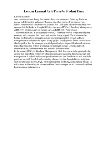 Lessons Learned As A Transfer Student Essay
Lessons Learned
As a transfer student, I only had to take three core courses to finish my Bachelor
degree in Information technology because my other courses from my previous
school supplemented the other core courses. But I did learn a lot from the three core
courses that did I take at Campbell University were (ITS 345) Database Management
, (ITS 410) System Analysis Design Dev, and (ITS 410) Networking
Telecommunication. In taking these courses, I felt these courses taught me relevant
concepts and examples that I used and applied in my project. These courses also
helped me learn about concepts such as time management in project and how
management is an important aspect in any project development. These courses were
also helpful in that the concepts provided great insights in possible obstacles that an
individual may deal with in a working environment such as security, network
communication, and framework and business infrastructures.
In the course (ITS 345) Database Management, I felt this course to be great refresher
course that helped me refresh my ideas and concepts regarding database design and
management. It helped understand previous concepts that I understood and also help
provided me with detailed understanding of concepts that I needed more insight on
such as relational models, SQL, entity relationship modeling, and database design. In
this course it allowed to me understand how these concepts are all connected and how
businesses use database in a
 