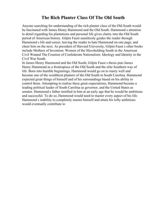 The Rich Planter Class Of The Old South
Anyone searching for understanding of the rich planter class of the Old South would
be fascinated with James Henry Hammond and the Old South. Hammond s attention
to detail regarding his plantations and personal life gives clarity into the Old South
period of American history. Gilpin Faust seamlessly guides the reader through
Hammond s life and career, leaving the reader to hate Hammond on one page, and
cheer him on the next. As president of Harvard University, Gilpin Faust s other books
include Mothers of Invention: Women of the Slaveholding South in the American
Civil Warand The Creation of Confederate Nationalism: Ideology and Identity in the
Civil War South.
In James Henry Hammond and the Old South, Gilpin Faust s thesis puts James
Henry Hammond as a frontispiece of the Old South and the elite Southern way of
life. Born into humble beginnings, Hammond would go on to marry well and
become one of the wealthiest planters of the Old South in South Carolina. Hammond
expected great things of himself and of his surroundings based on his ability to
control them. Attempting to realize these great expectations, Hammond became a
leading political leader of South Carolina as governor, and the United States as
senator. Hammond s father instilled in him at an early age that he would be ambitious
and successful. To do so, Hammond would need to master every aspect of his life.
Hammond s inability to completely master himself and attain his lofty ambitions
would eventually contribute to
 