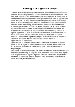 Stereotypes Of Aggression Analysis
There has been extensive amounts of research on the human processes that involve
the brain. An increasing amount of studies determined differences, in regards to the
brain, both structurally and chemically between the two genders. In recent years, a
number of neuroimaging studies have investigated the neural bases of aggressionand
violent behaviors. To study the development of aggression, as well as the reasons
behind it, is critical as aggressive behaviors are often associated with problematic
outcomes such as delinquency, substance abuse, criminal offences and related
problems of psychosocial malfunction (Barber Weichold 2007). One of the most
profound stereotypes associated with this topic states that male individuals are
predominantly more aggressive than female individuals, especially in terms of
physical aggression. In order to understand the differences in such behaviors, it is
crucial to understand the origin of neural anatomy in aggression and violent
behaviors. There has been significant progress in the understanding of the area of
which men and women differ in their biopsychological processes.
Aggression and its Stereotypes
Aggression can be defined as behavior that is intended to cause pain or harm to
others, as well as objects in the environment or even oneself (Breedlove Watson,
2012). Motives for aggression have typically been ... Show more content on
Helpwriting.net ...
Any damage to the prefrontal cortex can inhibit an individual from recognizing these
consequences or focusing on long term goals. Its connectivity to other brain regions
gives insights on how to regulate impulsive behavior. For example, the prefrontal
cortex uses its connection with the amygdala when impulses are associated with
violent behavior (Breedlove Watson,
 